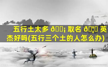 五行土太多 🐡 取名 🦊 英杰好吗(五行三个土的人怎么办)